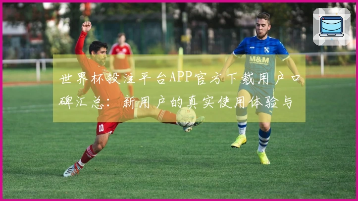 世界杯投注平台APP官方下载用户口碑汇总:新用户的真实使用体验与功能介绍