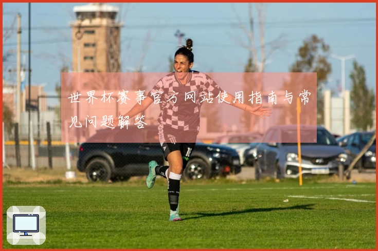 世界杯赛事官方网站使用指南与常见问题解答