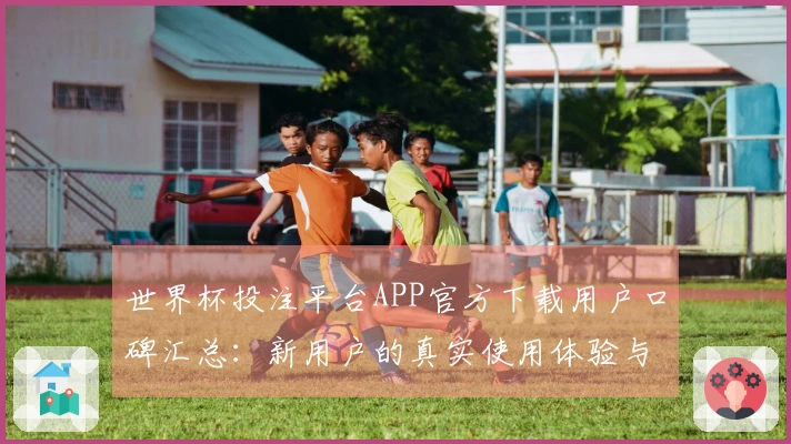 世界杯投注平台APP官方下载用户口碑汇总：新用户的真实使用体验与功能介绍